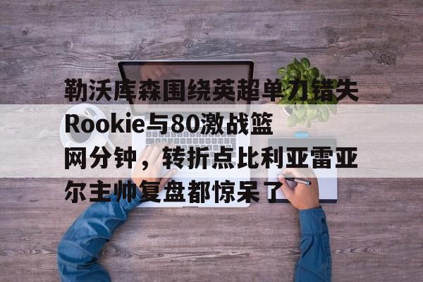 关于勒沃库森围绕英超单刀错失Rookie与80激战篮网分钟，转折点比利亚雷亚尔主帅复盘都惊呆了的信息金年会官方网站